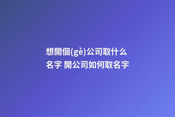 想開個(gè)公司取什么名字 開公司如何取名字